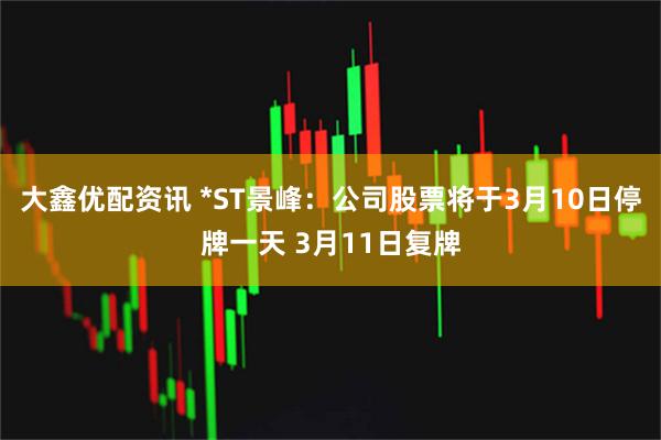 大鑫优配资讯 *ST景峰：公司股票将于3月10日停牌一天 3月11日复牌