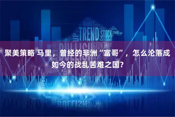 聚美策略 马里，曾经的非洲“富哥”，怎么沦落成如今的战乱苦难之国？