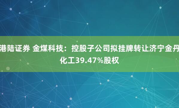 港陆证券 金煤科技：控股子公司拟挂牌转让济宁金丹化工39.47%股权