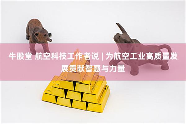 牛股堂 航空科技工作者说 | 为航空工业高质量发展贡献智慧与力量