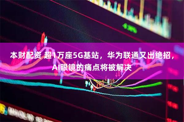 本财配资 超1万座5G基站，华为联通又出绝招，AI眼镜的痛点将被解决