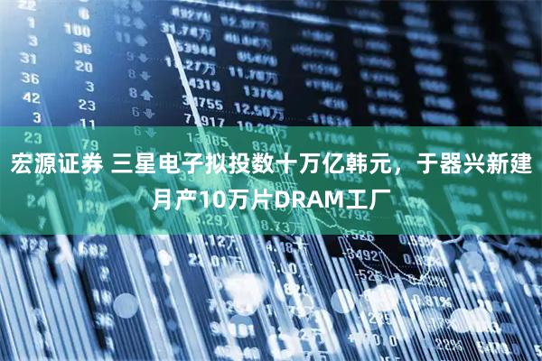 宏源证券 三星电子拟投数十万亿韩元，于器兴新建月产10万片DRAM工厂