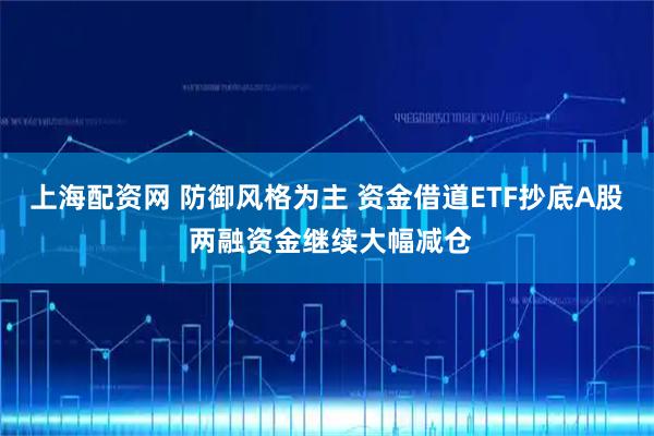 上海配资网 防御风格为主 资金借道ETF抄底A股 两融资金继续大幅减仓