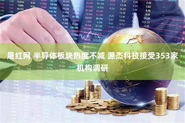 晟红网 半导体板块热度不减 源杰科技接受353家机构调研