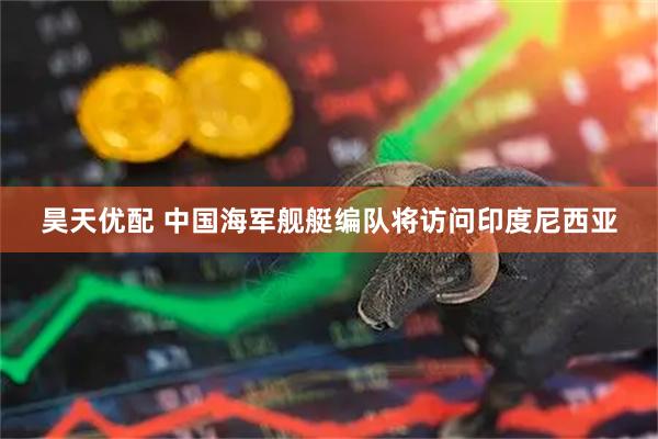 昊天优配 中国海军舰艇编队将访问印度尼西亚